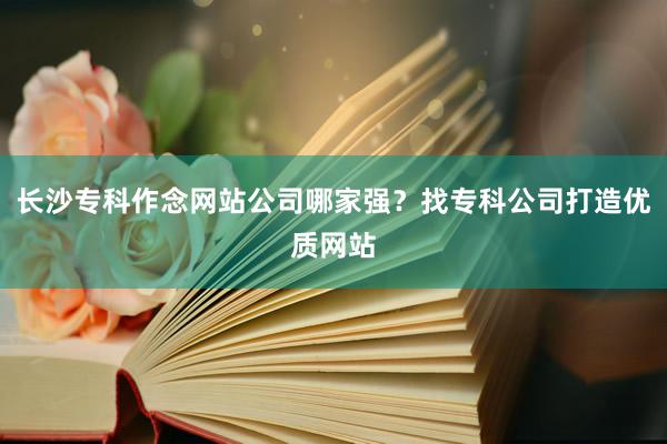 长沙专科作念网站公司哪家强？找专科公司打造优质网站
