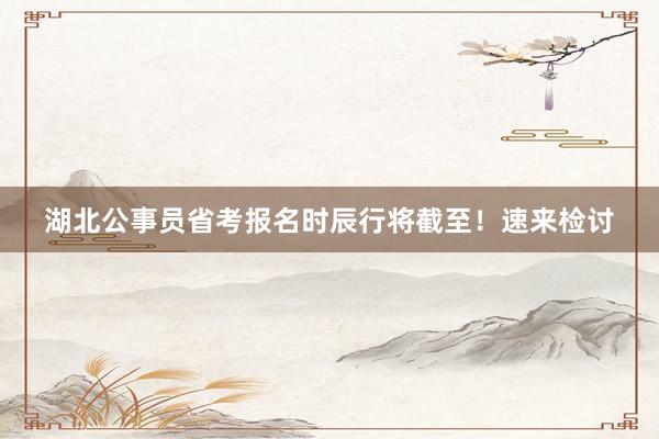 湖北公事员省考报名时辰行将截至！速来检讨