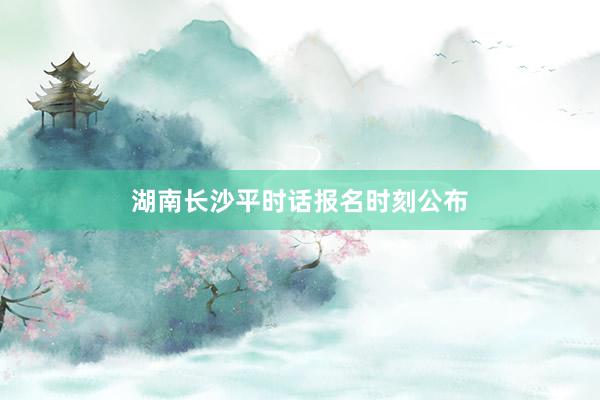 湖南长沙平时话报名时刻公布