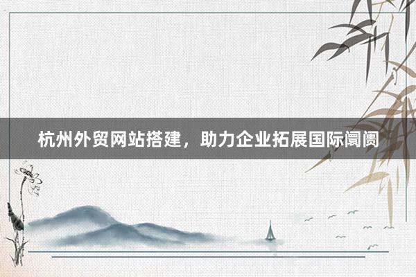 杭州外贸网站搭建，助力企业拓展国际阛阓