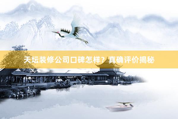 天坛装修公司口碑怎样？真确评价揭秘