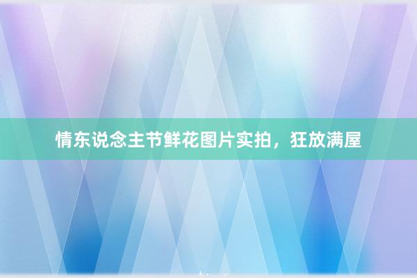 情东说念主节鲜花图片实拍，狂放满屋