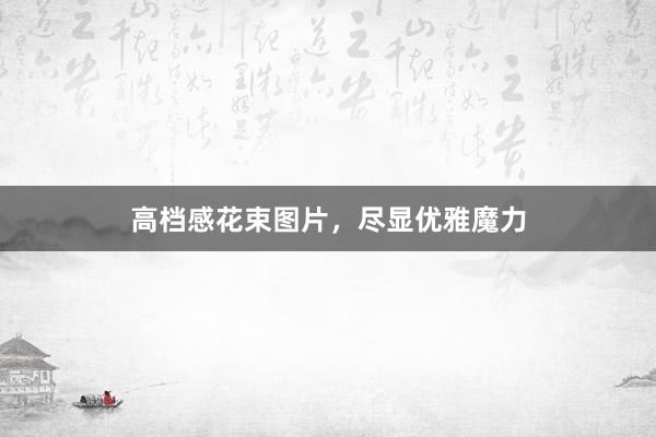高档感花束图片，尽显优雅魔力