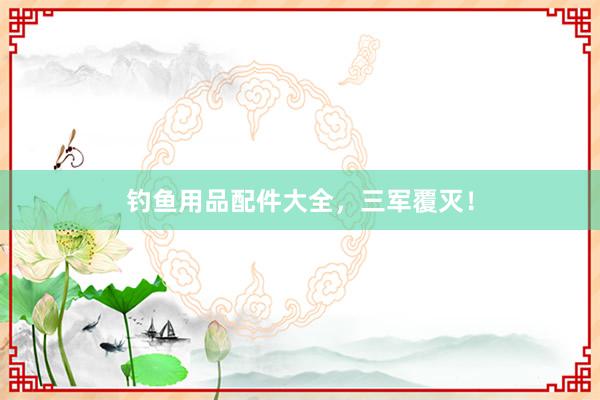 钓鱼用品配件大全,三军覆灭!