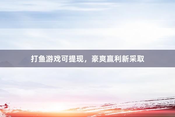 打鱼游戏可提现，豪爽赢利新采取