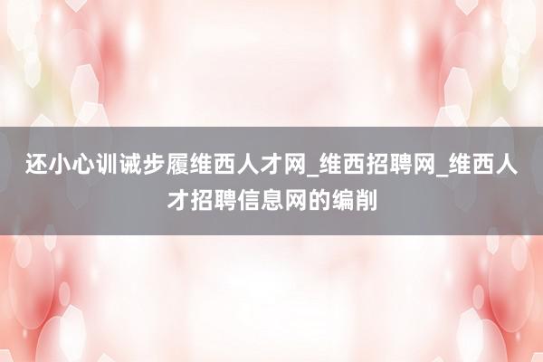 还小心训诫步履维西人才网_维西招聘网_维西人才招聘信息网的编削